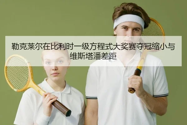 勒克莱尔在比利时一级方程式大奖赛夺冠缩小与维斯塔潘差距